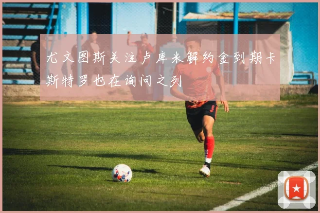 尤文图斯关注卢库米解约金到期卡斯特罗也在询问之列